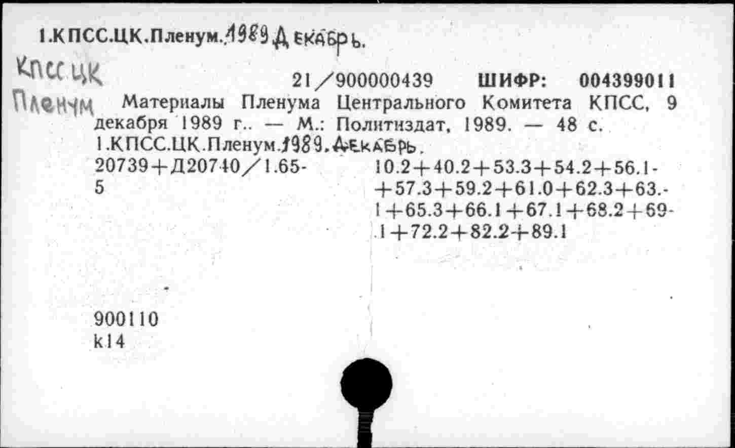 ﻿I .К ПСС.ЦК.Пленум..4^9 Д бКАбр ь,
КПССЦ|<	21/900000439 ШИФР: 00439901 1
Пищм Материалы Пленума Центрального Комитета КПСС, 9 декабря 1989 г.. — М_: Политиздат, 1989. — 48 с.
1 .КПСС.ЦК.Пленум./989. АгСкдбрь.
20739+Д20740/1.65-	10.2 + 40.2 + 53.3+54.2+56.1-
5	+57.3 + 59.2 + 61.0 + 62.3+63.-
1 +65.3+66.1+67.1+68.2 + 69-
1+72.2 + 82.2+89.1
900110 к 14